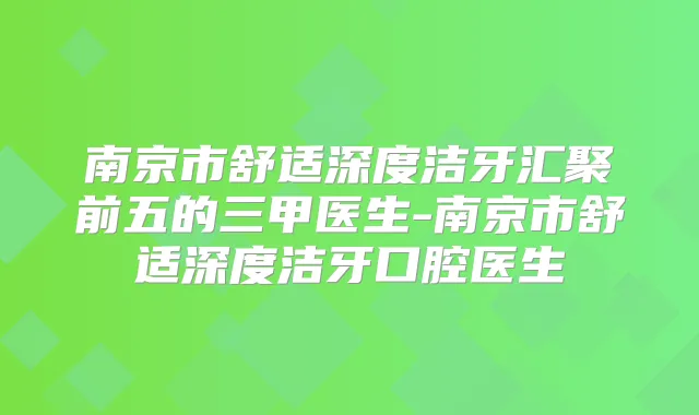 南京市舒适深度洁牙汇聚前五的三甲医生-南京市舒适深度洁牙口腔医生