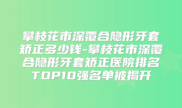 攀枝花市深覆合隐形牙套矫正多少钱-攀枝花市深覆合隐形牙套矫正医院排名TOP10强名单被揭开