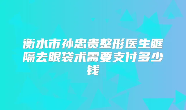衡水市孙忠贵整形医生眶隔去眼袋术需要支付多少钱