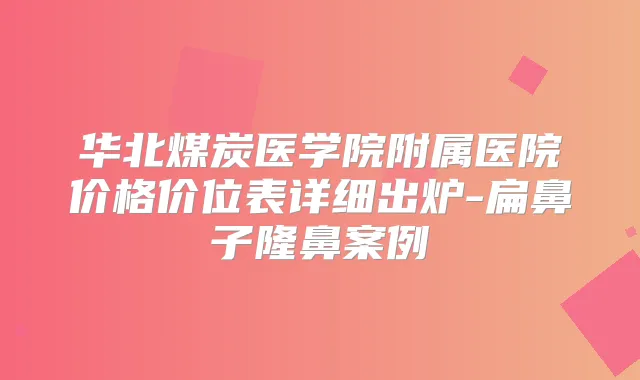 华北煤炭医学院附属医院价格价位表详细出炉-扁鼻子隆鼻案例