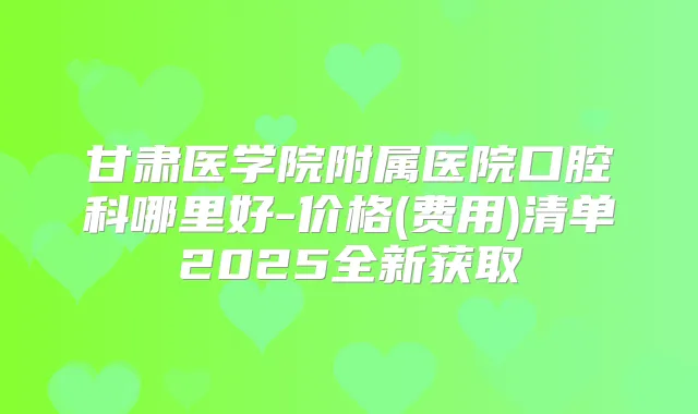 甘肃医学院附属医院口腔科哪里好-价格(费用)清单2025全新获取