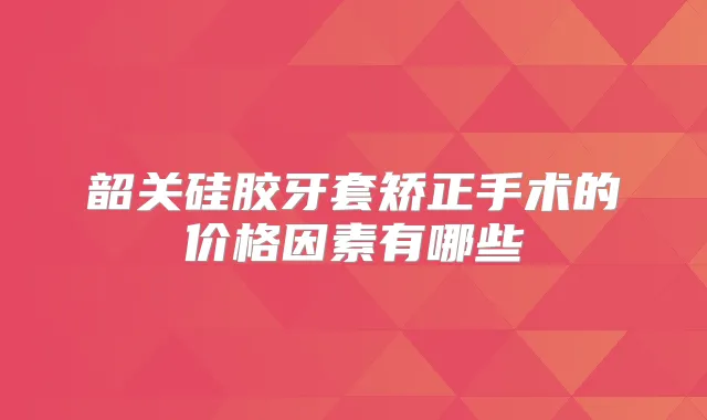韶关硅胶牙套矫正手术的价格因素有哪些