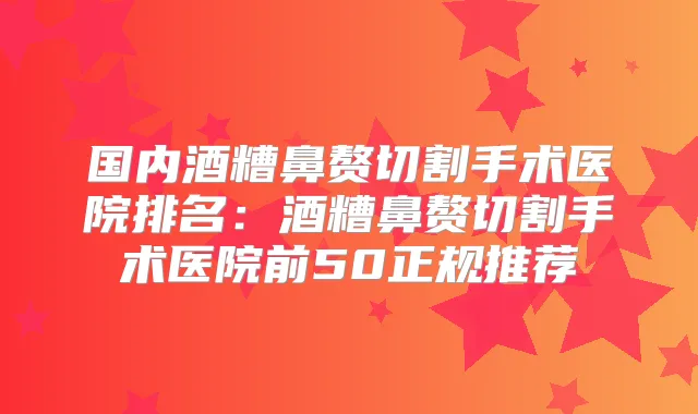 国内酒糟鼻赘切割手术医院排名：酒糟鼻赘切割手术医院前50正规推荐