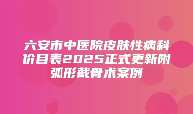 六安市中医院皮肤性病科价目表2025正式更新附弧形截骨术案例