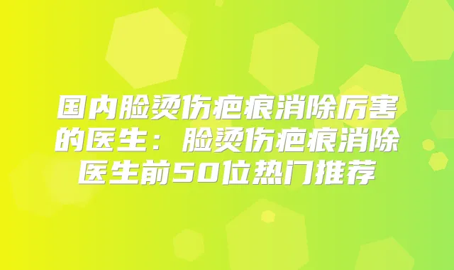 国内脸烫伤疤痕消除厉害的医生：脸烫伤疤痕消除医生前50位热门推荐