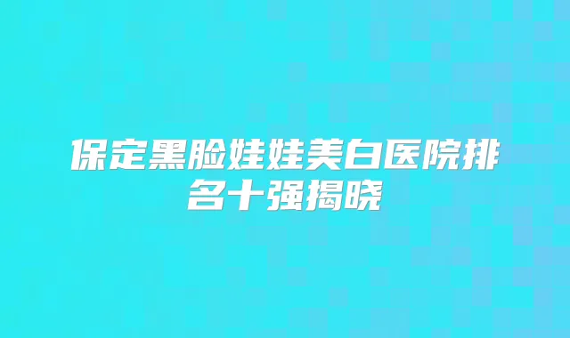 保定黑脸娃娃美白医院排名十强揭晓