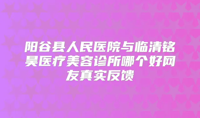 阳谷县人民医院与临清铭昊医疗美容诊所哪个好网友真实反馈
