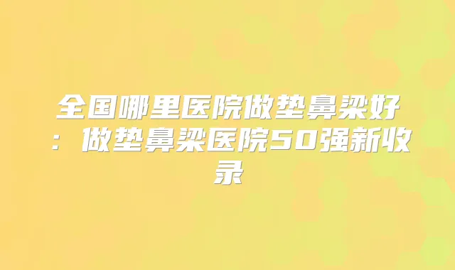 全国哪里医院做垫鼻梁好:做垫鼻梁医院50强新收录