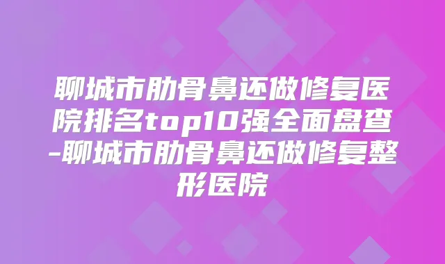 聊城市肋骨鼻还做修复医院排名top10强全面盘查-聊城市肋骨鼻还做修复整形医院