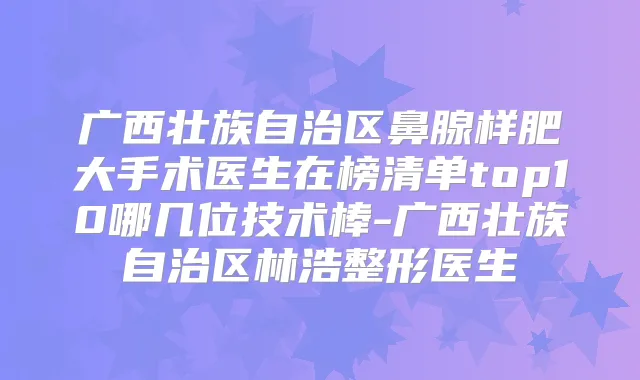 广西壮族自治区鼻腺样肥大手术医生在榜清单top10哪几位技术棒-广西壮族自治区林浩整形医生