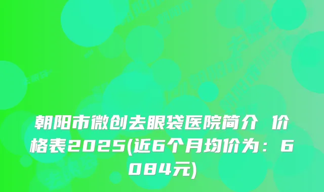 朝阳市微创去眼袋医院简介 价格表2025(近6个月均价为：6084元)