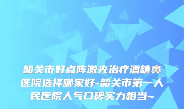 韶关市好点阵激光酒糟鼻医院选择哪家好-韶关市第一人民医院人气口碑实力相当~