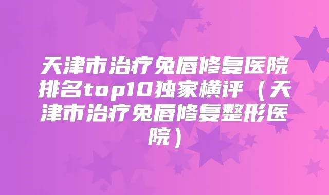天津市兔唇修复医院排名top10横评（天津市兔唇修复整形医院）