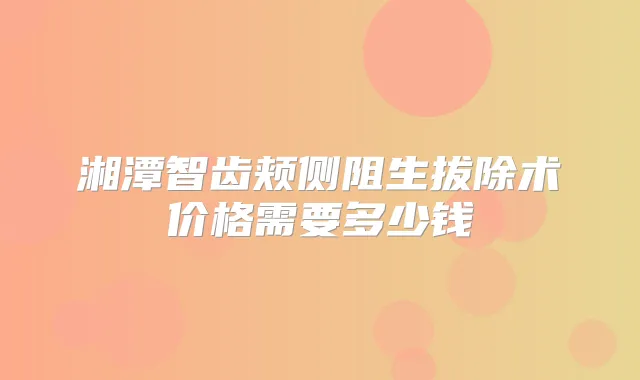 湘潭智齿颊侧阻生拔除术价格需要多少钱