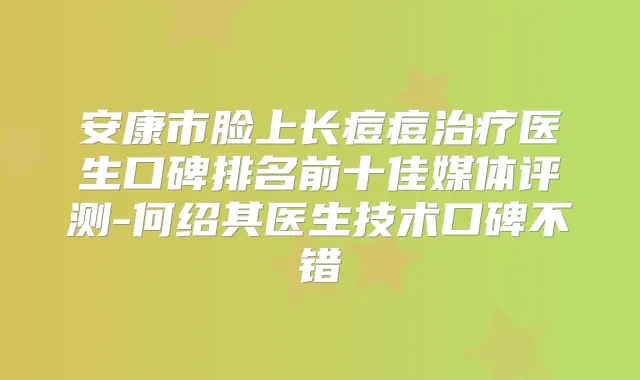 安康市脸上长痘痘医生口碑排名前十佳媒体评测-何绍其医生技术口碑不错