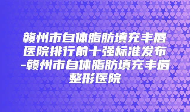赣州市自体脂肪填充丰唇医院排行前十强标准发布-赣州市自体脂肪填充丰唇整形医院