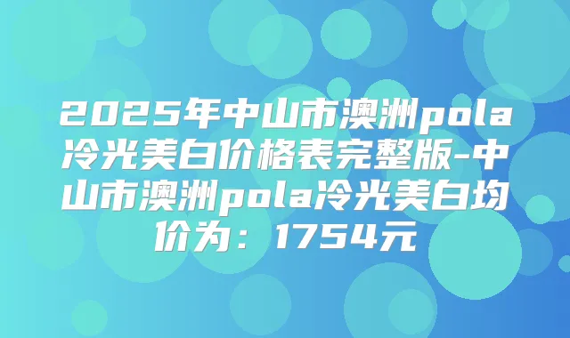 2025年中山市澳洲pola冷光美白价格表完整版-中山市澳洲pola冷光美白均价为：1754元