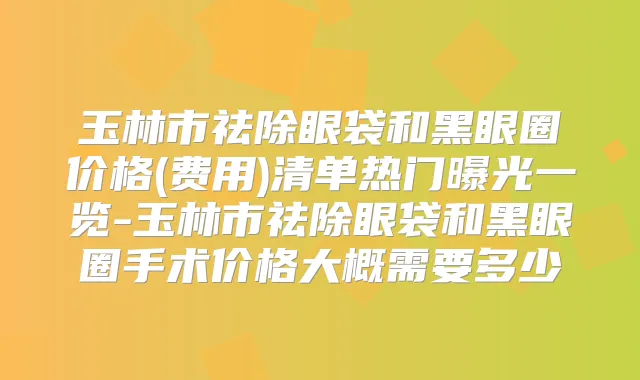 玉林市祛除眼袋和黑眼圈价格(费用)清单热门曝光一览-玉林市祛除眼袋和黑眼圈手术价格大概需要多少