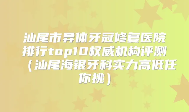 汕尾市异体牙冠修复医院排行top10机构评测（汕尾海银牙科实力高低任你挑）