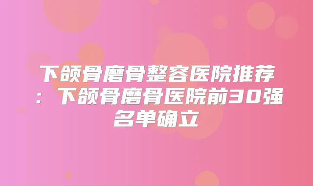 下颌骨磨骨整容医院推荐:下颌骨磨骨医院前30强名单确立