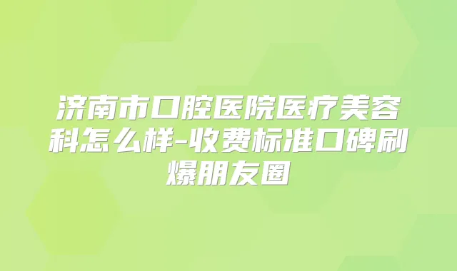 济南市口腔医院医疗美容科怎么样-收费标准口碑刷爆朋友圈