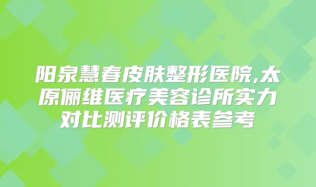 阳泉慧春皮肤整形医院,太原俪维医疗美容诊所实力对比测评价格表参考