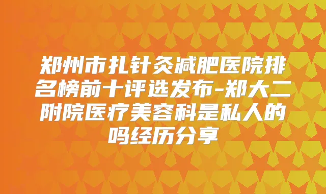 郑州市扎针灸减肥医院排名榜前十评选发布-郑大二附院医疗美容科是私人的吗经历分享
