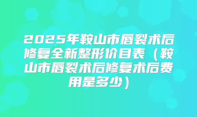 2025年鞍山市唇裂术后修复全新整形价目表（鞍山市唇裂术后修复术后费用是多少）