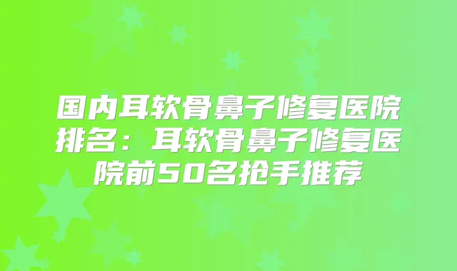 国内耳软骨鼻子修复医院排名:耳软骨鼻子修复医院前50名抢手推荐