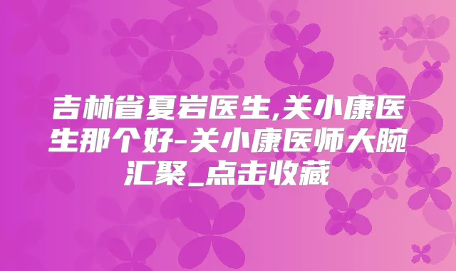 吉林省夏岩医生,关小康医生那个好-关小康医师大腕汇聚_点击收藏