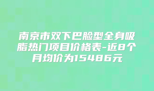 南京市双下巴脸型全身吸脂热门项目价格表-近8个月均价为15486元