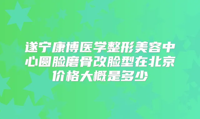 遂宁康博医学整形美容中心圆脸磨骨改脸型在北京价格大概是多少