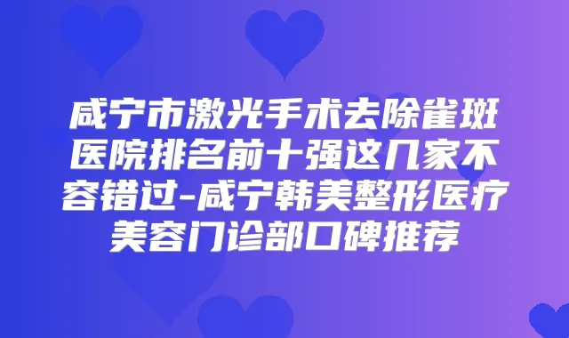 咸宁市激光手术去除雀斑医院排名前十强这几家不容错过-咸宁韩美整形医疗美容门诊部口碑推荐