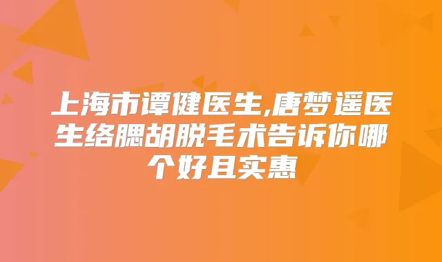 上海市谭健医生,唐梦遥医生络腮胡脱毛术告诉你哪个好且实惠