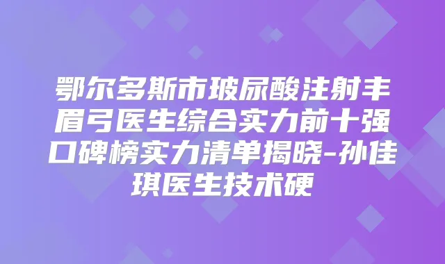 鄂尔多斯市玻尿酸注射丰眉弓医生综合实力前十强口碑榜实力清单揭晓-孙佳琪医生技术硬