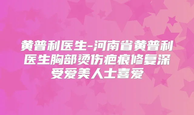 黄普利医生-河南省黄普利医生胸部烫伤疤痕修复深受爱美人士喜爱