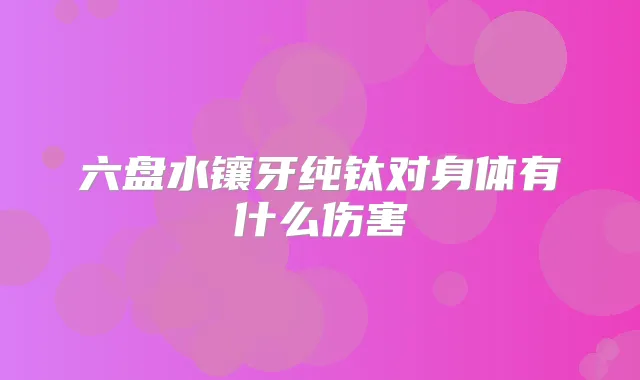 六盘水镶牙纯钛对身体有什么伤害