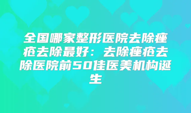 全国哪家整形医院去除痤疮去除好:去除痤疮去除医院前50佳医美机构诞生