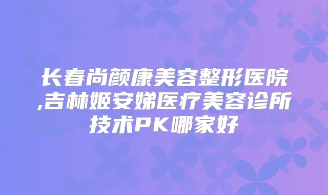 长春尚颜康美容整形医院,吉林姬安娣医疗美容诊所技术PK哪家好