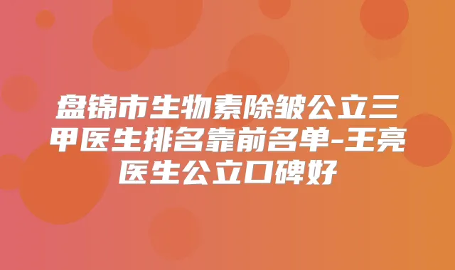盘锦市生物素除皱公立三甲医生排名靠前名单-王亮医生公立口碑好