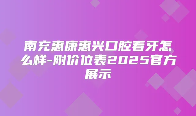南充惠康惠兴口腔看牙怎么样-附价位表2025官方展示
