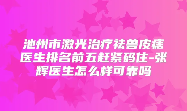 池州市激光祛兽皮痣医生排名前五赶紧码住-张辉医生怎么样可靠吗