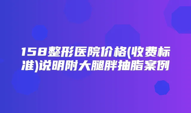 158整形医院价格(收费标准)说明附大腿胖抽脂案例