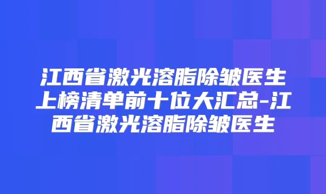江西省激光溶脂除皱医生上榜清单前十位大汇总-江西省激光溶脂除皱医生