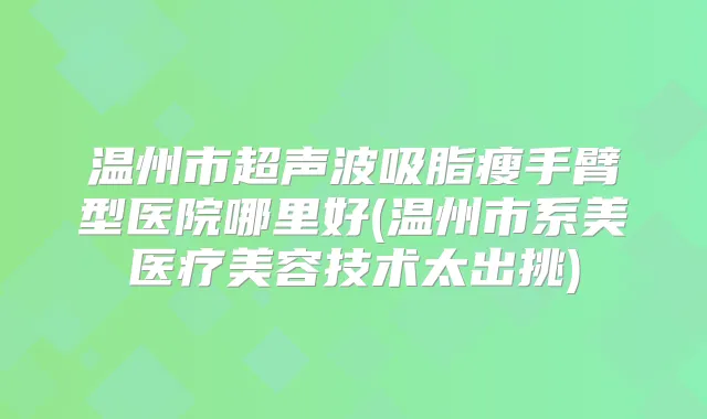 温州市超声波吸脂瘦手臂型医院哪里好(温州市系美医疗美容技术太出挑)