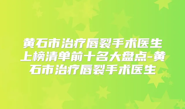 黄石市唇裂手术医生上榜清单前十名大盘点-黄石市唇裂手术医生