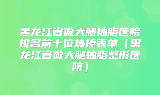 黑龙江省做大腿抽脂医院排名前十位热捧表单(黑龙江省做大腿抽脂整形医院)