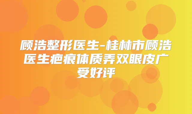 顾浩整形医生-桂林市顾浩医生疤痕体质弄双眼皮广受好评