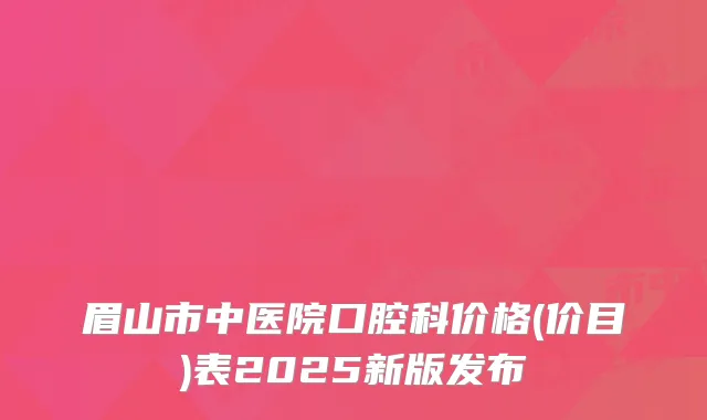 眉山市中医院口腔科价格(价目)表2025新版发布