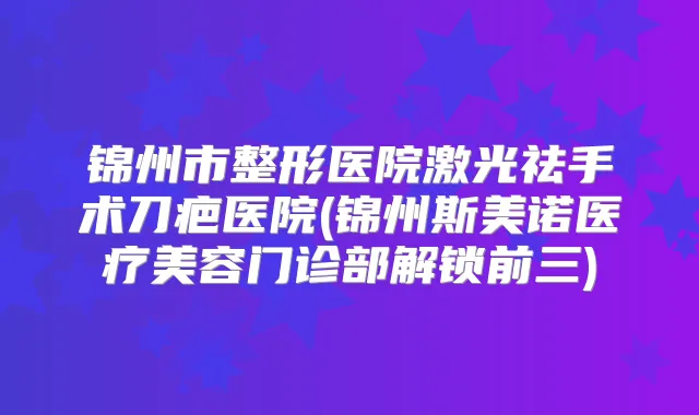 锦州市整形医院激光祛手术刀疤医院(锦州斯美诺医疗美容门诊部解锁前三)
